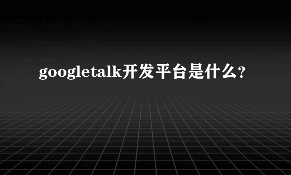 googletalk开发平台是什么？