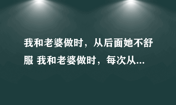 我和老婆做时，从后面她不舒服 我和老婆做时，每次从后面插她都说插进她肚子里面去了，不舒服怎么回事到检查没什么事，我就说对怀孕有没有关系