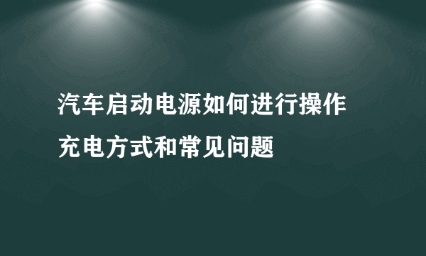 汽车启动电源如何进行操作 充电方式和常见问题