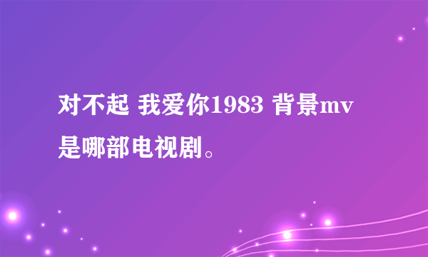 对不起 我爱你1983 背景mv是哪部电视剧。