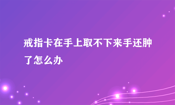 戒指卡在手上取不下来手还肿了怎么办