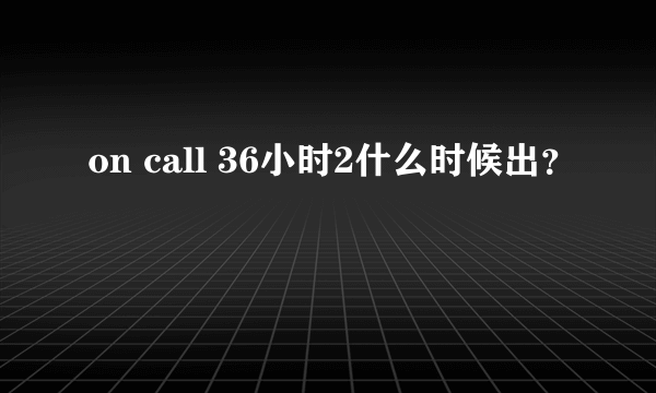 on call 36小时2什么时候出？