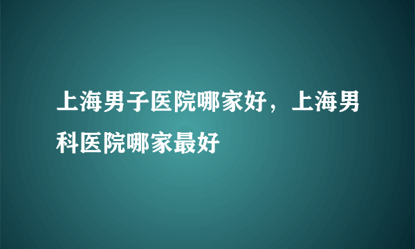 上海男子医院哪家好，上海男科医院哪家最好