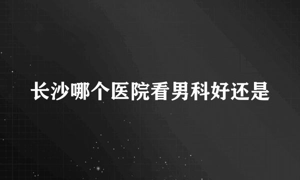 长沙哪个医院看男科好还是