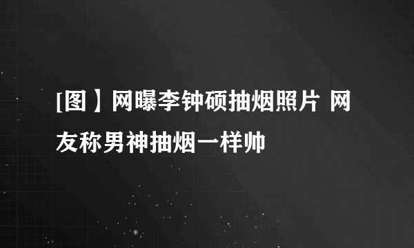 [图】网曝李钟硕抽烟照片 网友称男神抽烟一样帅