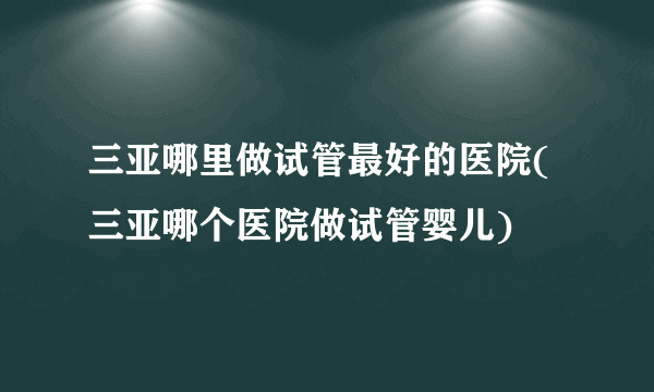 三亚哪里做试管最好的医院(三亚哪个医院做试管婴儿)