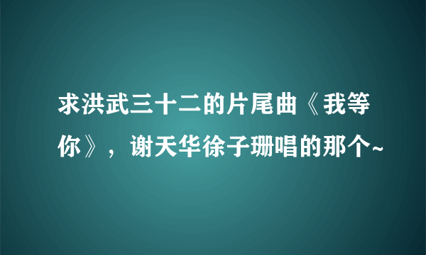 求洪武三十二的片尾曲《我等你》，谢天华徐子珊唱的那个~