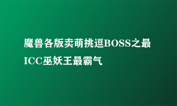 魔兽各版卖萌挑逗BOSS之最 ICC巫妖王最霸气