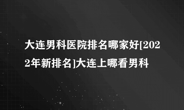 大连男科医院排名哪家好[2022年新排名]大连上哪看男科