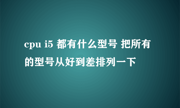 cpu i5 都有什么型号 把所有的型号从好到差排列一下