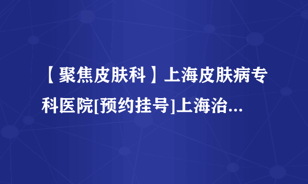 【聚焦皮肤科】上海皮肤病专科医院[预约挂号]上海治疗皮肤病哪个医院好