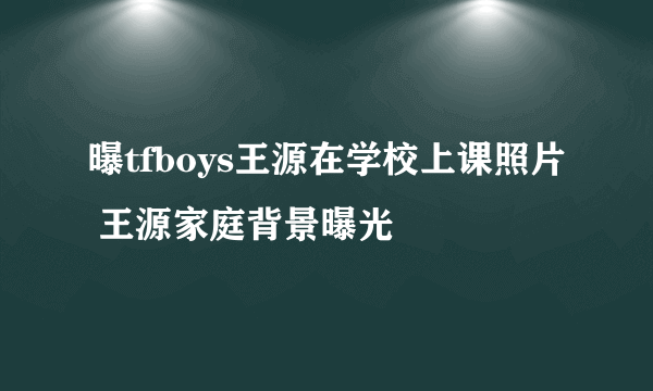 曝tfboys王源在学校上课照片 王源家庭背景曝光