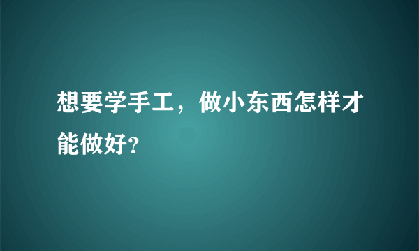 想要学手工，做小东西怎样才能做好？