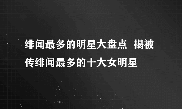 绯闻最多的明星大盘点  揭被传绯闻最多的十大女明星