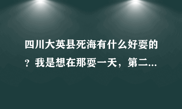 四川大英县死海有什么好耍的？我是想在那耍一天，第二天早上到成都，那有直达成都的车吗？大概坐几个小时