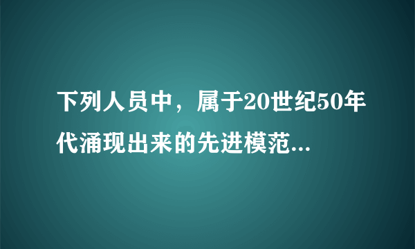 下列人员中，属于20世纪50年代涌现出来的先进模范人物的有（）。