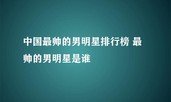 中国最帅的男明星排行榜 最帅的男明星是谁