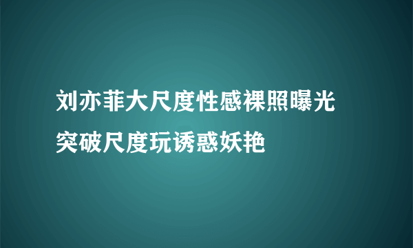 刘亦菲大尺度性感裸照曝光 突破尺度玩诱惑妖艳