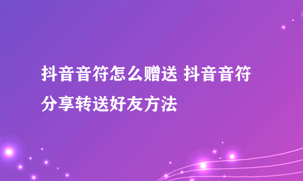 抖音音符怎么赠送 抖音音符分享转送好友方法