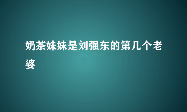 奶茶妹妹是刘强东的第几个老婆