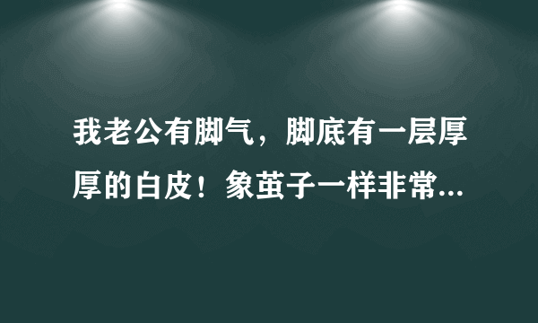 我老公有脚气，脚底有一层厚厚的白皮！象茧子一样非常硬！现在起了好多小白泡，不疼也不痒请问这是怎么回