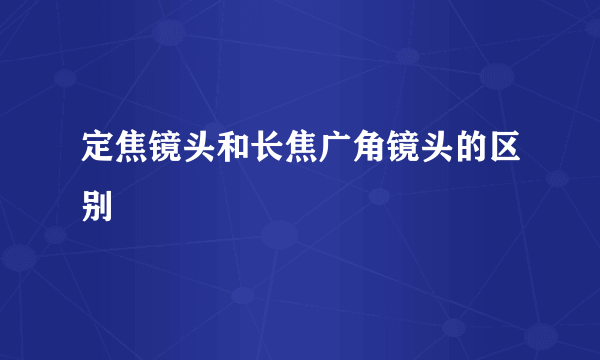 定焦镜头和长焦广角镜头的区别