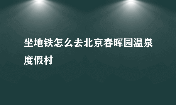 坐地铁怎么去北京春晖园温泉度假村