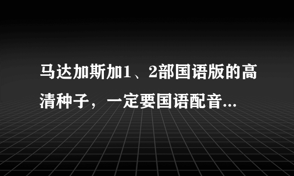 马达加斯加1、2部国语版的高清种子，一定要国语配音的给小孩看的，273117211@qq com