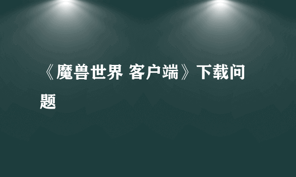 《魔兽世界 客户端》下载问题