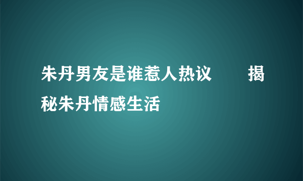 朱丹男友是谁惹人热议       揭秘朱丹情感生活