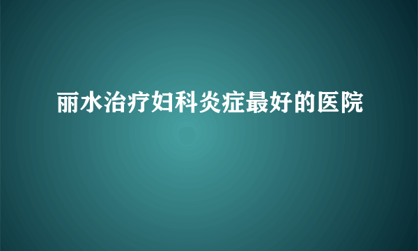 丽水治疗妇科炎症最好的医院