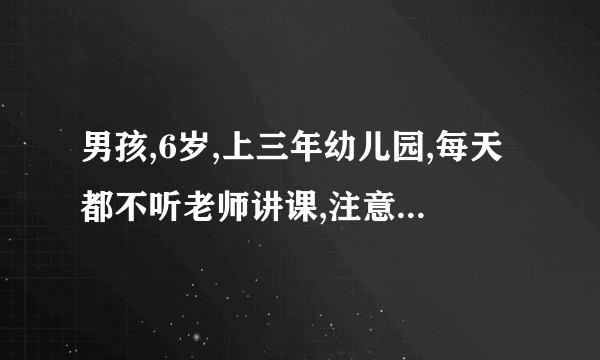 男孩,6岁,上三年幼儿园,每天都不听老师讲课,注意力不集...