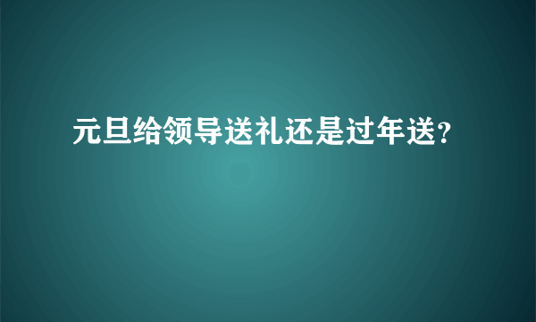 元旦给领导送礼还是过年送？