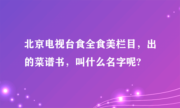 北京电视台食全食美栏目，出的菜谱书，叫什么名字呢?