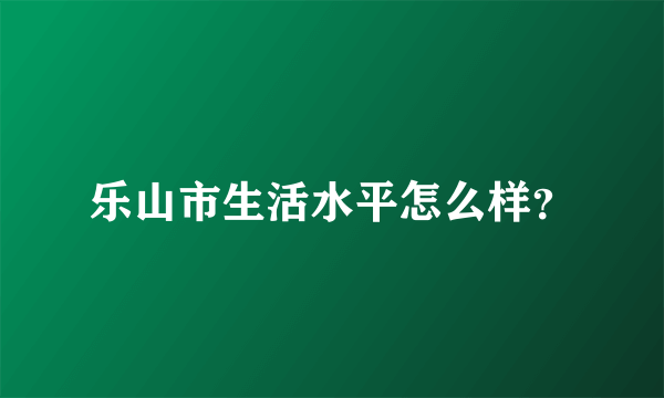 乐山市生活水平怎么样？