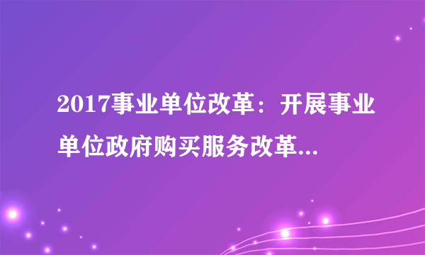 2017事业单位改革：开展事业单位政府购买服务改革试点（四川）