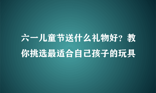 六一儿童节送什么礼物好？教你挑选最适合自己孩子的玩具