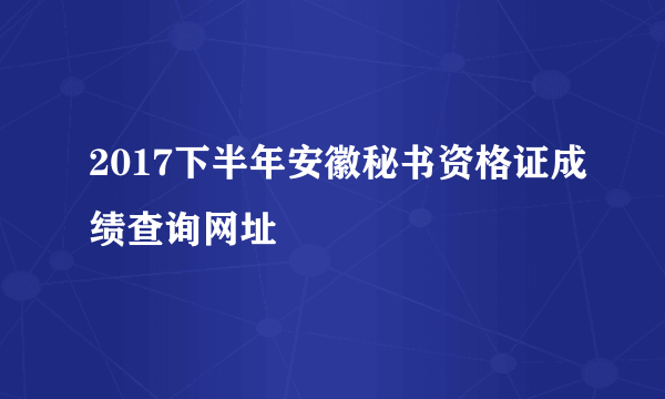 2017下半年安徽秘书资格证成绩查询网址