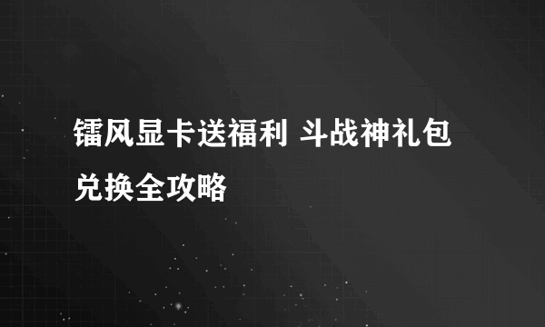 镭风显卡送福利 斗战神礼包兑换全攻略