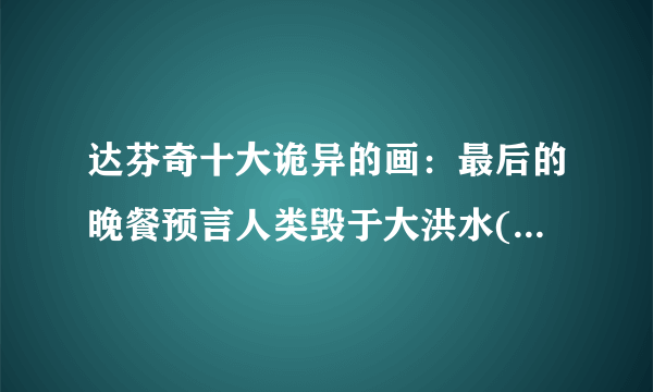 达芬奇十大诡异的画：最后的晚餐预言人类毁于大洪水(4006年)