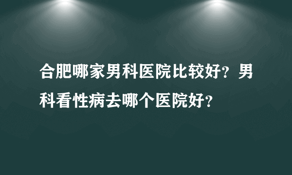 合肥哪家男科医院比较好？男科看性病去哪个医院好？