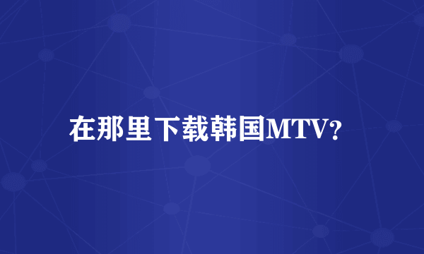 在那里下载韩国MTV？