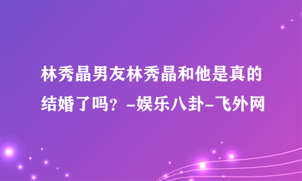 林秀晶男友林秀晶和他是真的结婚了吗？-娱乐八卦-飞外网