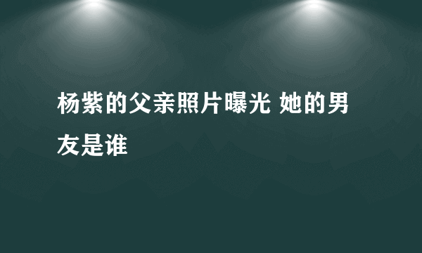 杨紫的父亲照片曝光 她的男友是谁