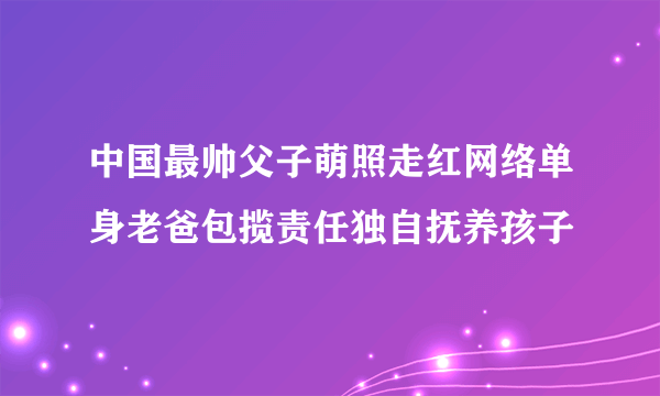 中国最帅父子萌照走红网络单身老爸包揽责任独自抚养孩子