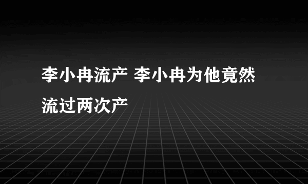 李小冉流产 李小冉为他竟然流过两次产