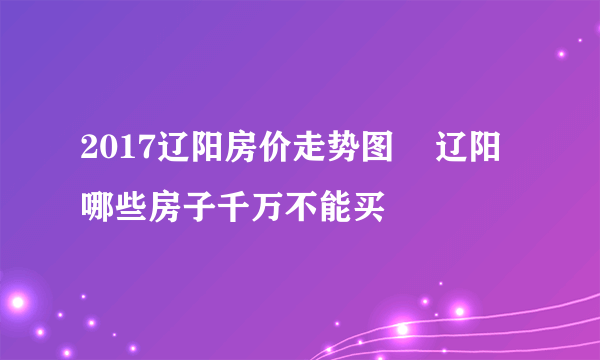 2017辽阳房价走势图    辽阳哪些房子千万不能买