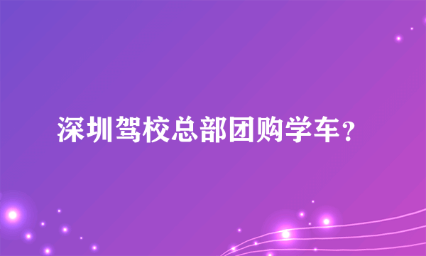 深圳驾校总部团购学车？