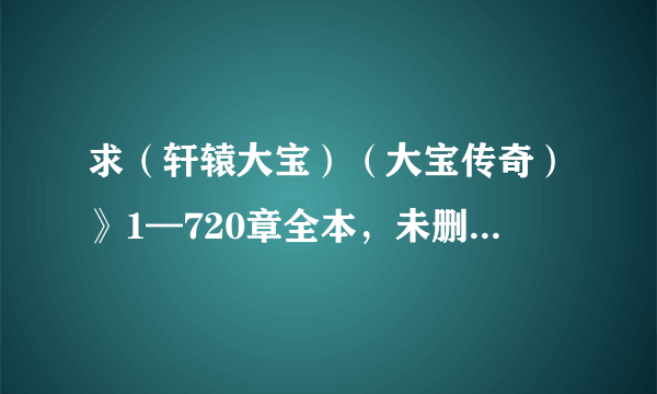 求（轩辕大宝）（大宝传奇）》1—720章全本，未删减的最好 有的请发595370379@qq.com