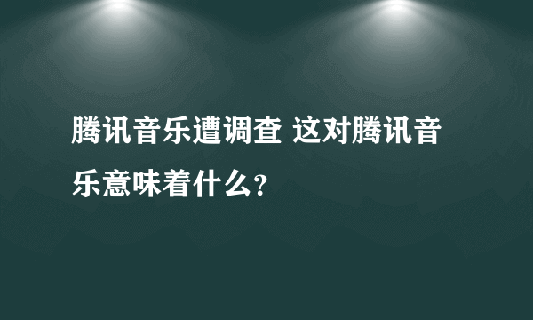 腾讯音乐遭调查 这对腾讯音乐意味着什么？